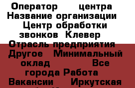 Оператор Call-центра › Название организации ­ Центр обработки звонков «Клевер» › Отрасль предприятия ­ Другое › Минимальный оклад ­ 55 000 - Все города Работа » Вакансии   . Иркутская обл.,Иркутск г.